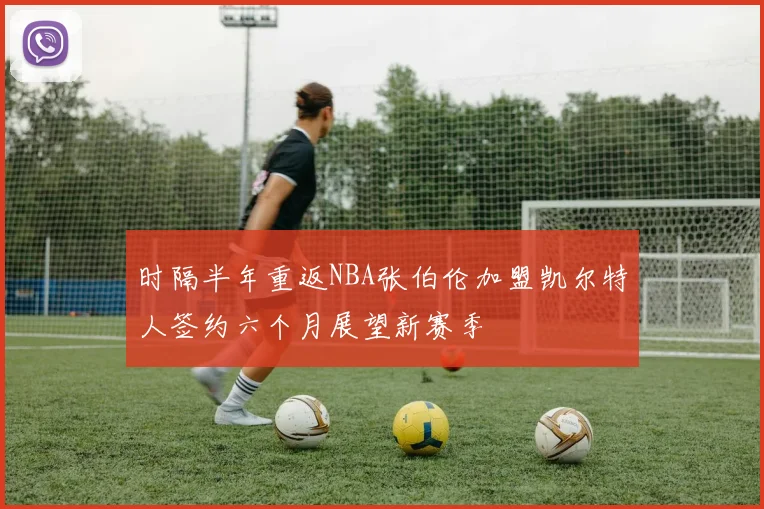 时隔半年重返NBA张伯伦加盟凯尔特人签约六个月展望新赛季