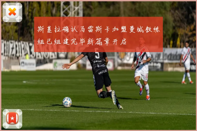 斯基拉确认马雷斯卡加盟曼城教练组已组建完毕新篇章开启