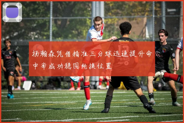 杨瀚森凭借精准三分球迅速提升命中率成功稳固轮换位置