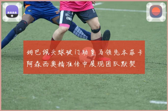 姆巴佩头球破门助皇马领先本菲卡阿森西奥精准传中展现团队默契