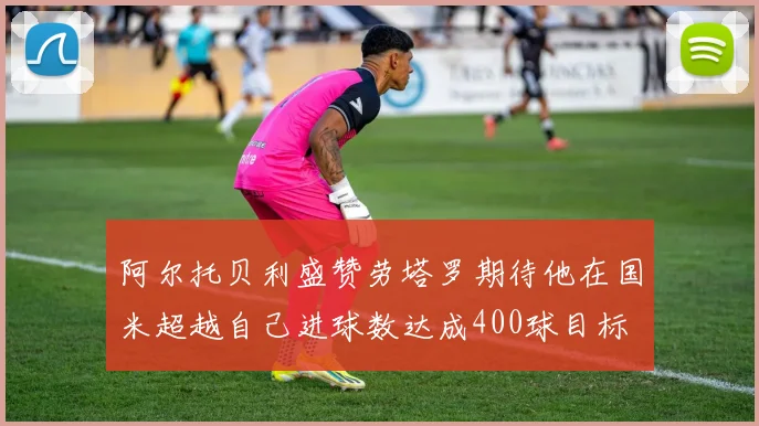 阿尔托贝利盛赞劳塔罗期待他在国米超越自己进球数达成400球目标