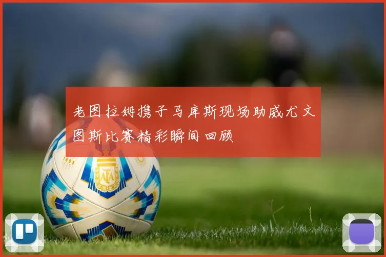 老图拉姆携子马库斯现场助威尤文图斯比赛精彩瞬间回顾