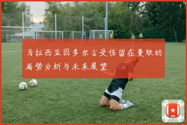 马拉西亚因多尔古受伤留在曼联的局势分析与未来展望